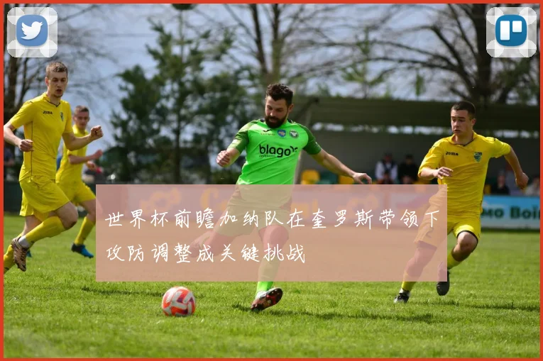 世界杯前瞻加纳队在奎罗斯带领下攻防调整成关键挑战