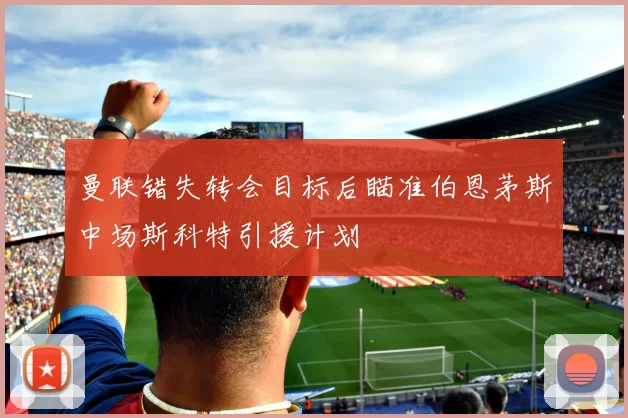 曼联错失转会目标后瞄准伯恩茅斯中场斯科特引援计划