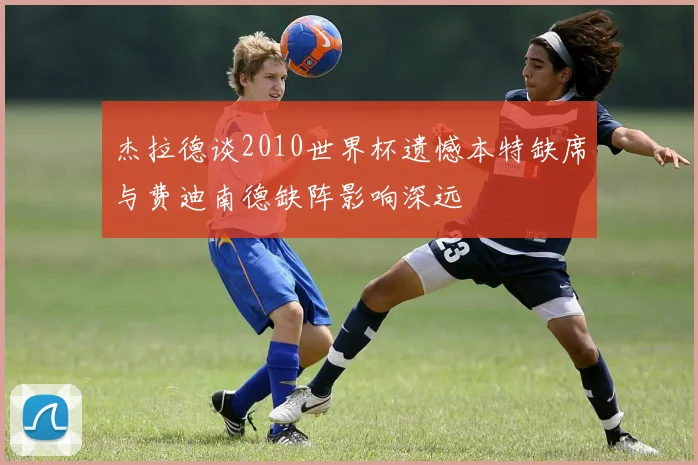杰拉德谈2010世界杯遗憾本特缺席与费迪南德缺阵影响深远