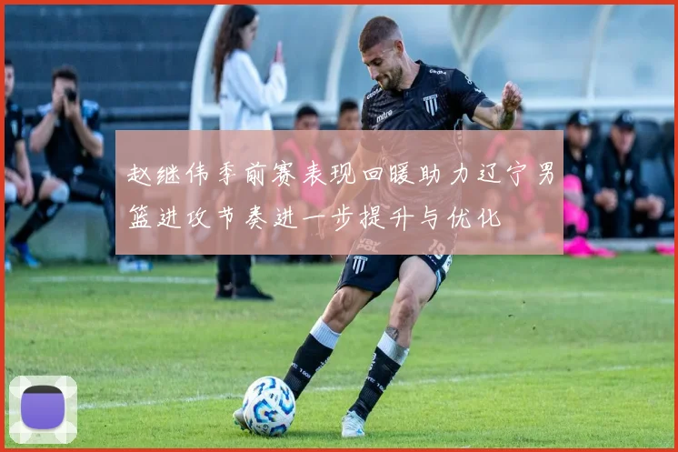 赵继伟季前赛表现回暖助力辽宁男篮进攻节奏进一步提升与优化