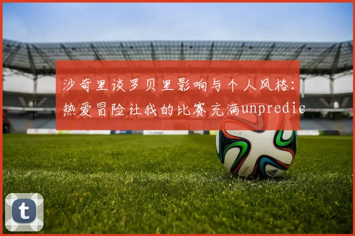 沙奇里谈罗贝里影响与个人风格：热爱冒险让我的比赛充满unpredictability