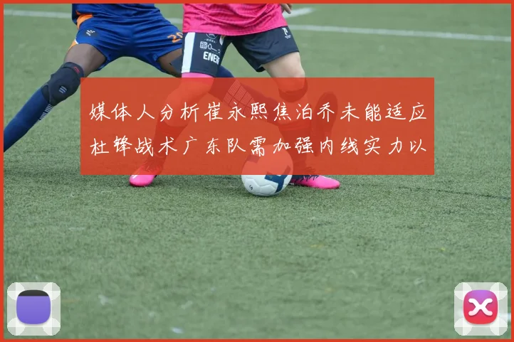 媒体人分析崔永熙焦泊乔未能适应杜锋战术广东队需加强内线实力以提升竞争力