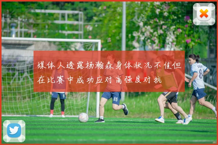 媒体人透露杨瀚森身体状况不佳但在比赛中成功应对高强度对抗