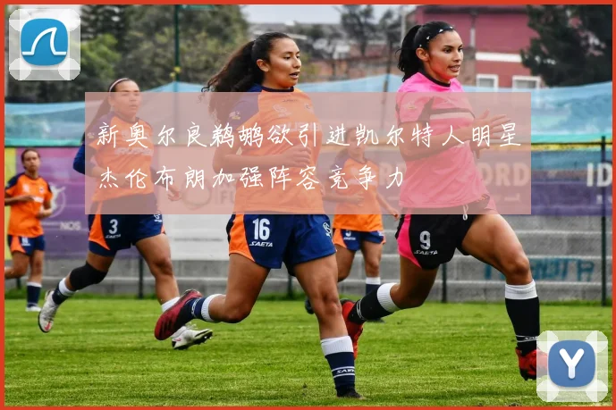 新奥尔良鹈鹕欲引进凯尔特人明星杰伦布朗加强阵容竞争力
