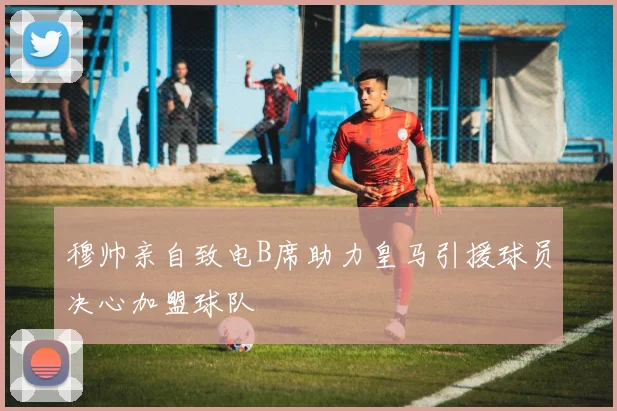 穆帅亲自致电B席助力皇马引援球员决心加盟球队