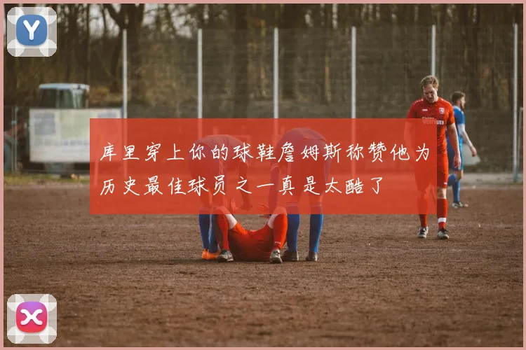 库里穿上你的球鞋詹姆斯称赞他为历史最佳球员之一真是太酷了