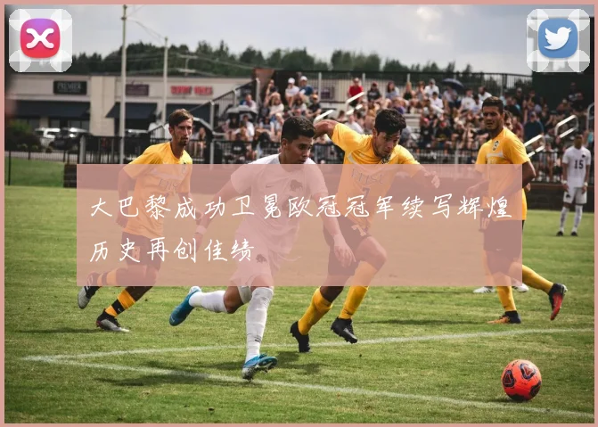 大巴黎成功卫冕欧冠冠军续写辉煌历史再创佳绩