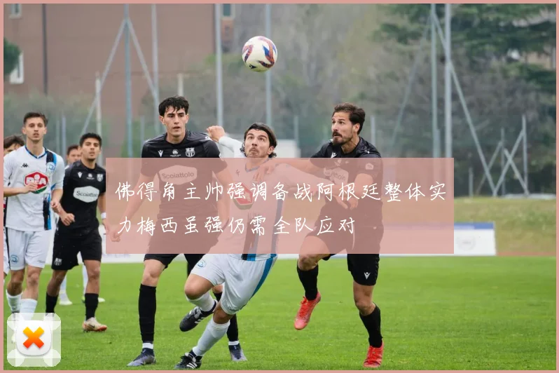 佛得角主帅强调备战阿根廷整体实力梅西虽强仍需全队应对