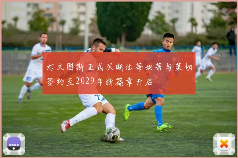 尤文图斯正式买断法蒂坎蒂与莱切签约至2029年新篇章开启
