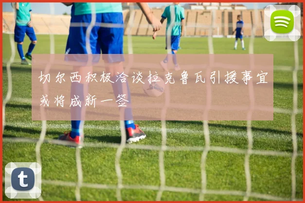 切尔西积极洽谈拉克鲁瓦引援事宜或将成新一签