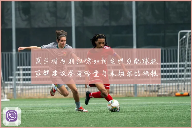 莫兰特与利拉德如何合理分配球权苏群建议参考哈登与米切尔的牺牲精神