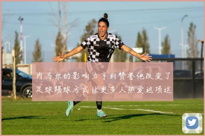 内马尔的影响力亨利赞誉他改变了足球踢球方式让更多人热爱这项运动