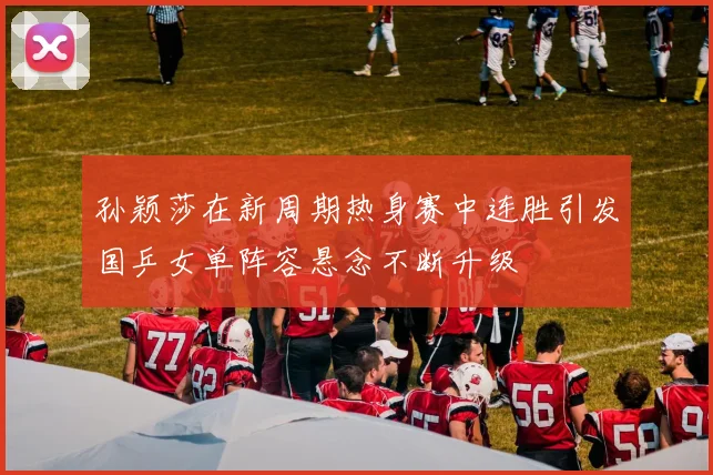 孙颖莎在新周期热身赛中连胜引发国乒女单阵容悬念不断升级