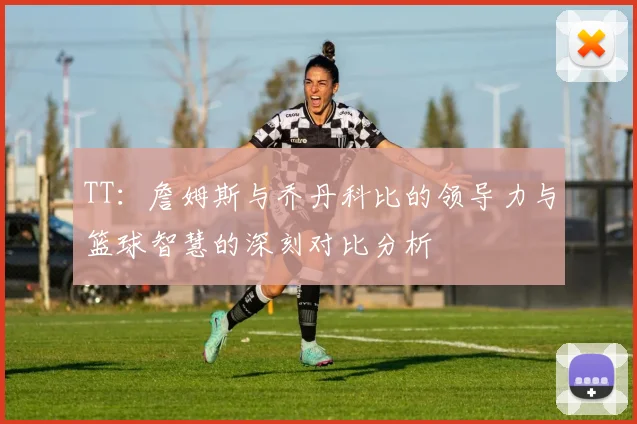 TT：詹姆斯与乔丹科比的领导力与篮球智慧的深刻对比分析