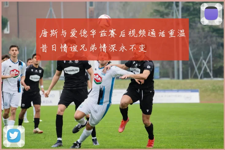 唐斯与爱德华兹赛后视频通话重温昔日情谊兄弟情深永不变