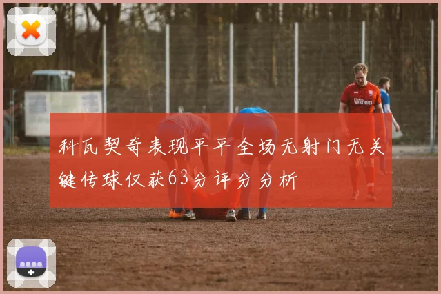 科瓦契奇表现平平全场无射门无关键传球仅获63分评分分析