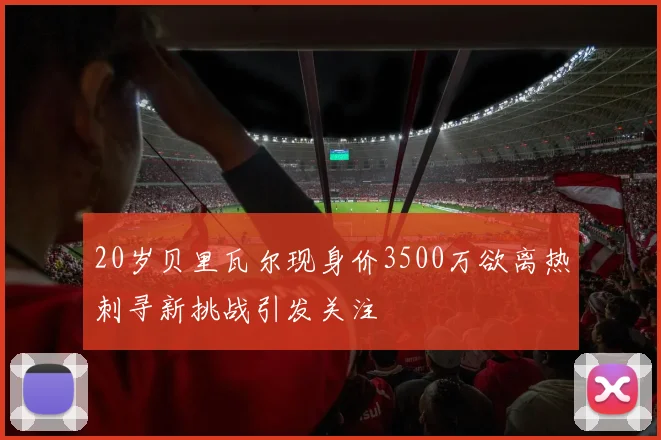 20岁贝里瓦尔现身价3500万欲离热刺寻新挑战引发关注