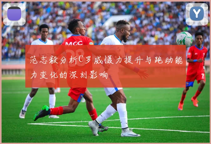 范志毅分析C罗威慑力提升与跑动能力变化的深刻影响