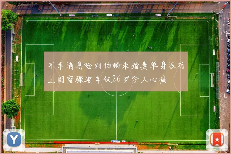 不幸消息哈利伯顿未婚妻单身派对上闺蜜骤逝年仅26岁令人心痛