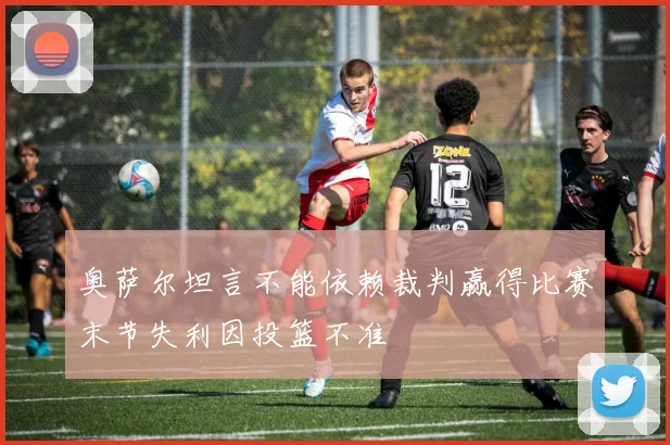 奥萨尔坦言不能依赖裁判赢得比赛末节失利因投篮不准