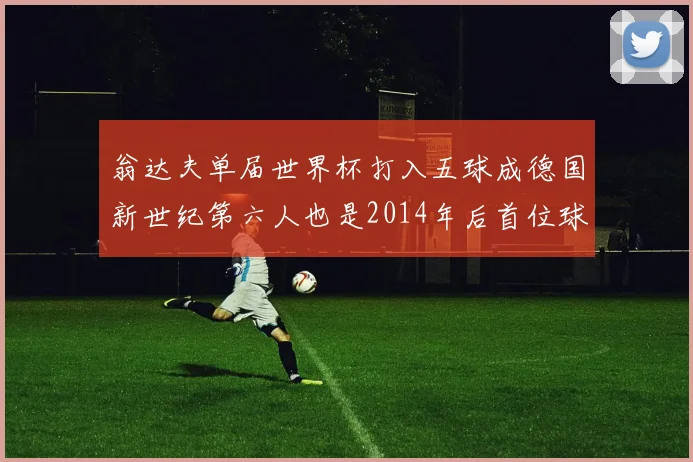 翁达夫单届世界杯打入五球成德国新世纪第六人也是2014年后首位球员
