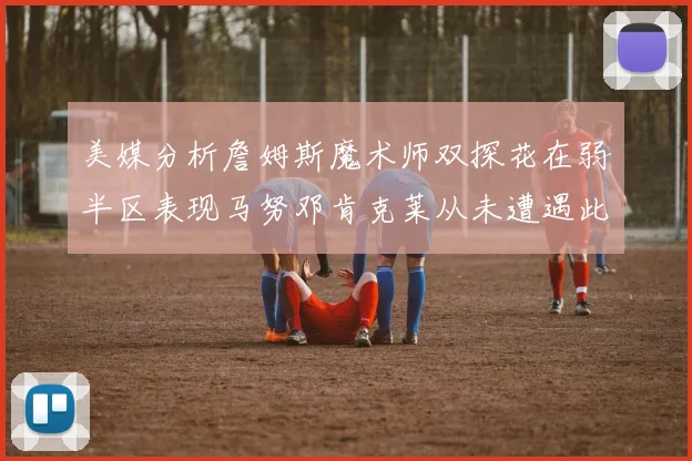 美媒分析詹姆斯魔术师双探花在弱半区表现马努邓肯克莱从未遭遇此情况