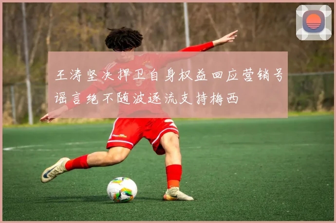 王涛坚决捍卫自身权益回应营销号谣言绝不随波逐流支持梅西