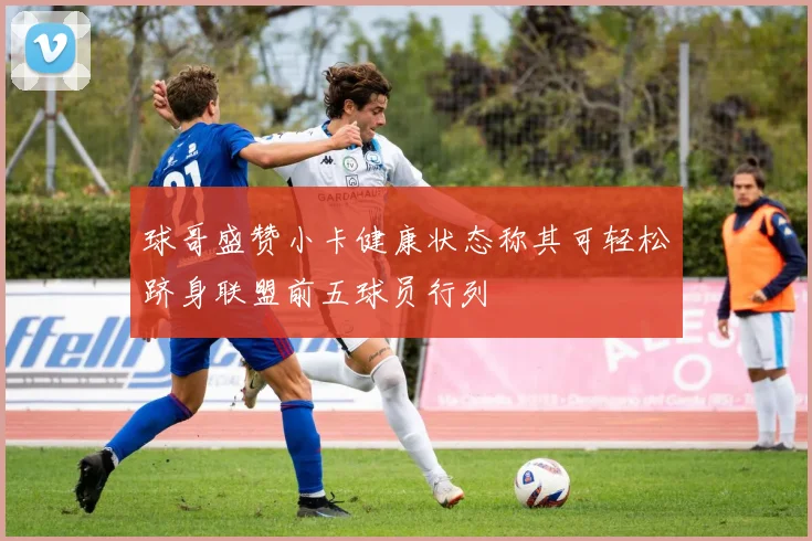 球哥盛赞小卡健康状态称其可轻松跻身联盟前五球员行列