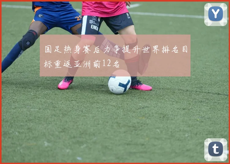 国足热身赛后力争提升世界排名目标重返亚洲前12名