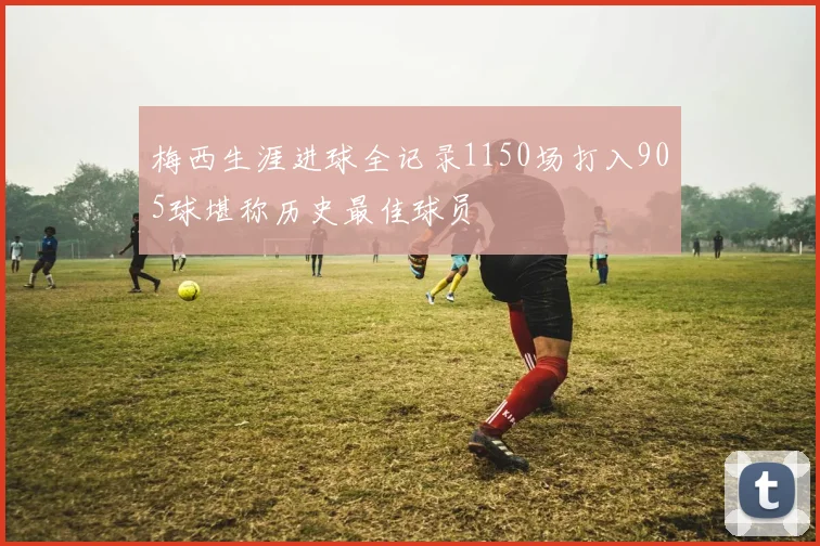 梅西生涯进球全记录1150场打入905球堪称历史最佳球员