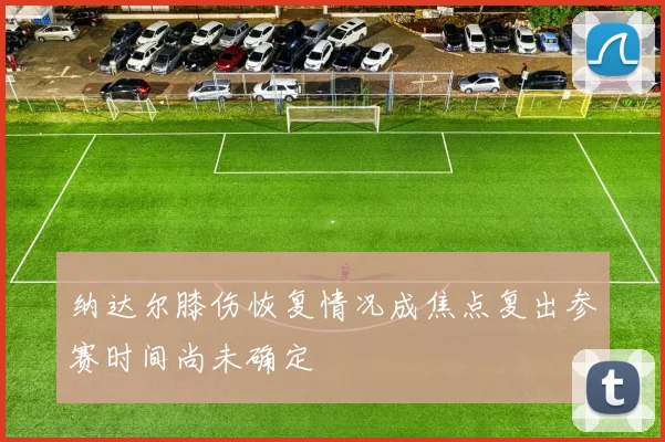 纳达尔膝伤恢复情况成焦点复出参赛时间尚未确定